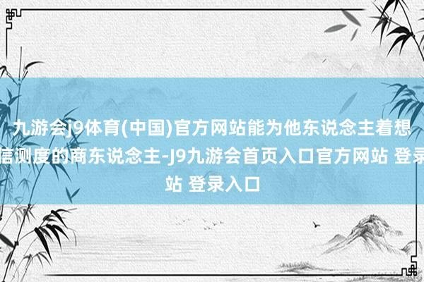 九游会j9体育(中国)官方网站能为他东说念主着想、守信测度的商东说念主-J9九游会首页入口官方网站 登录入口