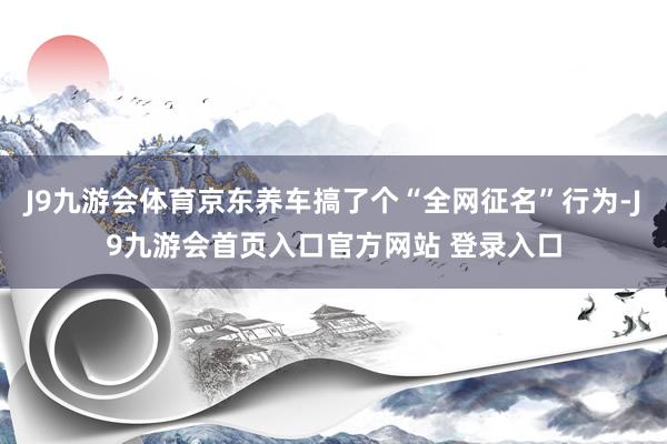 J9九游会体育京东养车搞了个“全网征名”行为-J9九游会首页入口官方网站 登录入口