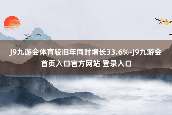 J9九游会体育较旧年同时增长33.6%-J9九游会首页入口官方网站 登录入口