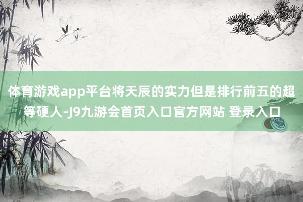 体育游戏app平台将天辰的实力但是排行前五的超等硬人-J9九游会首页入口官方网站 登录入口