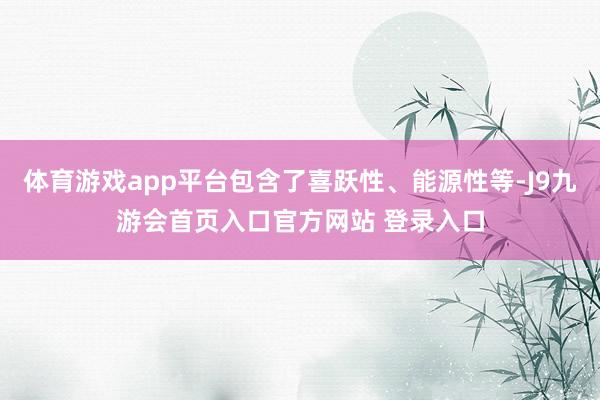 体育游戏app平台包含了喜跃性、能源性等-J9九游会首页入口官方网站 登录入口