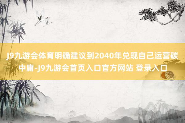 J9九游会体育明确建议到2040年兑现自己运营碳中庸-J9九游会首页入口官方网站 登录入口